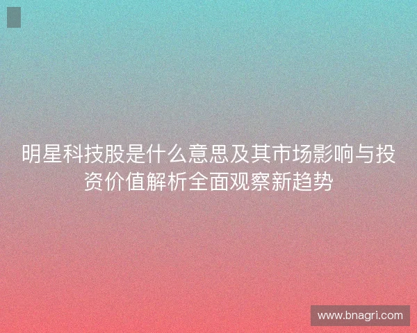 明星科技股是什么意思及其市场影响与投资价值解析全面观察新趋势
