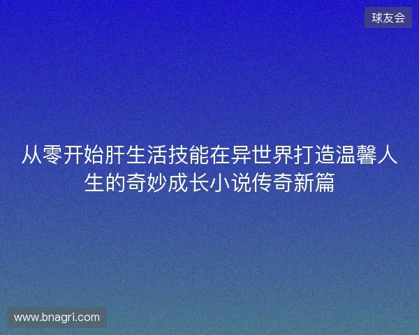 从零开始肝生活技能在异世界打造温馨人生的奇妙成长小说传奇新篇 从零开始肝生活技能在异世界打造温馨人生的奇妙成长小说传奇新篇